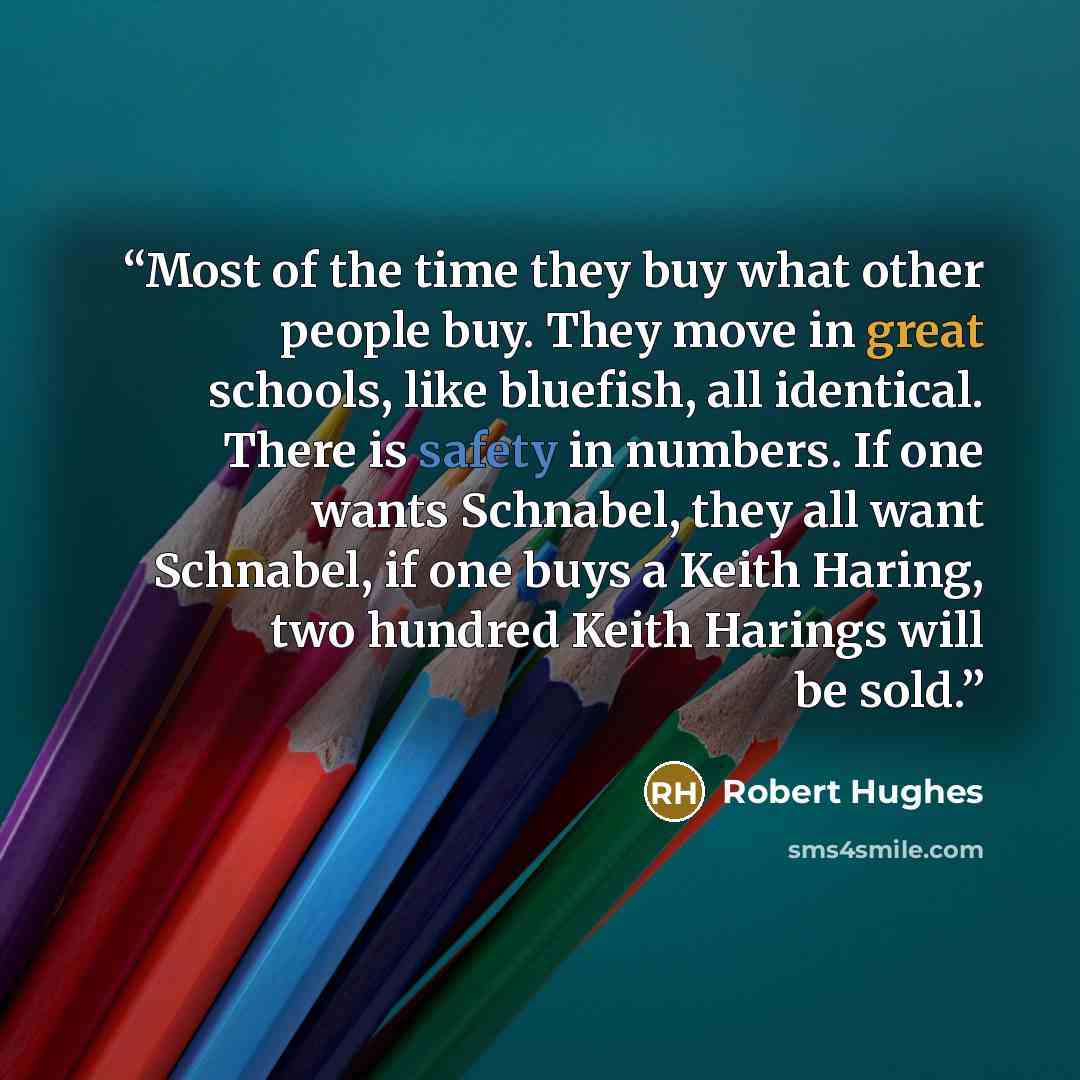 “Most of the time they buy what other people buy. They move in great schools, like bluefish, all identical. There is safety in numbers. If one wants Schnabel, they all want Schnabel, if one buys a Keith Haring, two hundred Keith Harings will be sold.” quote by Robert Hughes