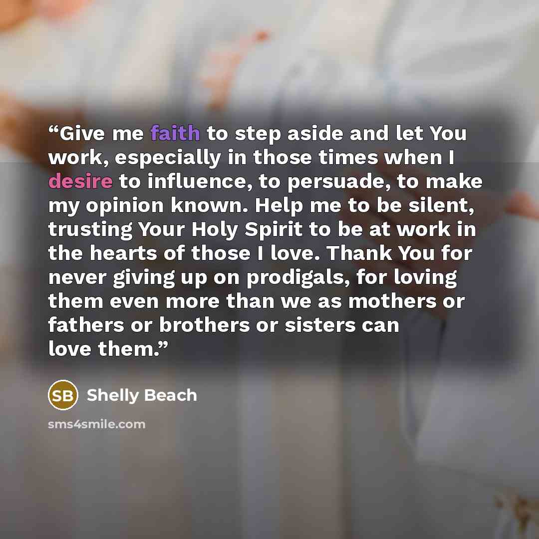 “Give me faith to step aside and let You work, especially in those times when I desire to influence, to persuade, to make my opinion known. Help me to be silent, trusting Your Holy Spirit to be at work in the hearts of those I love. Thank You for never giving up on prodigals, for loving them even…” quote by Shelly Beach