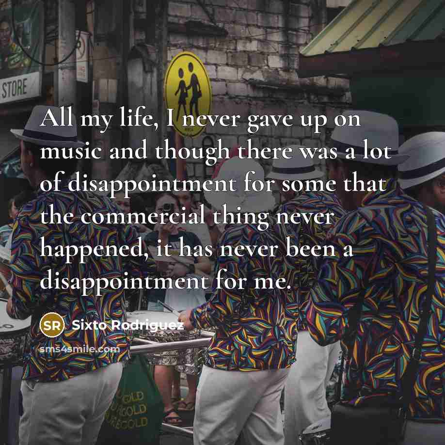 “All my life, I never gave up on music and though there was a lot of disappointment for some that the commercial thing never happened, it has never been a disappointment for me.” quote by Sixto Rodriguez