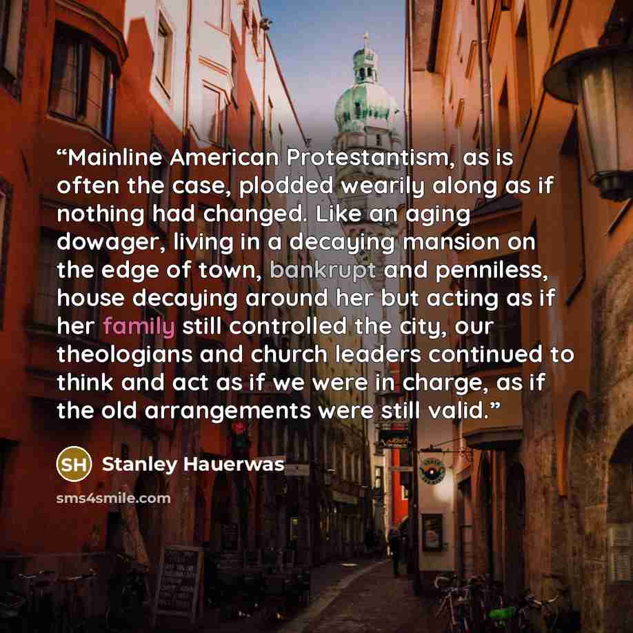“Mainline American Protestantism, as is often the case, plodded wearily along as if nothing had changed. Like an aging dowager, living in a decaying mansion on the edge of town, bankrupt and penniless, house decaying around her but acting as if her family still controlled the city, our theologians…” quote by Stanley Hauerwas