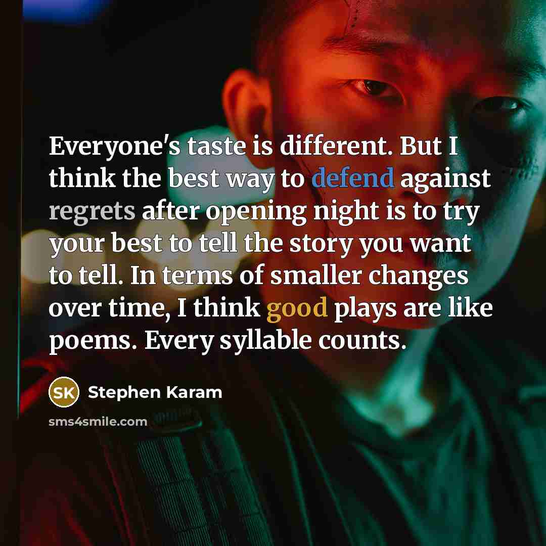 “Everyone's taste is different. But I think the best way to defend against regrets after opening night is to try your best to tell the story you want to tell. In terms of smaller changes over time, I think good plays are like poems. Every syllable counts.” quote by Stephen Karam