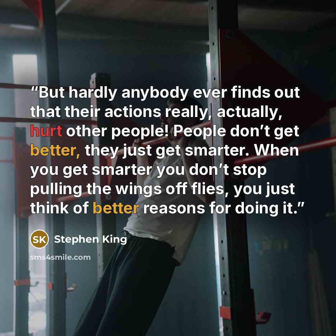 “But hardly anybody ever finds out that their actions really, actually, hurt other people! People don’t get better, they just get smarter. When you get smarter you don’t stop pulling the wings off flies, you just think of better reasons for doing it.” quote by Stephen King