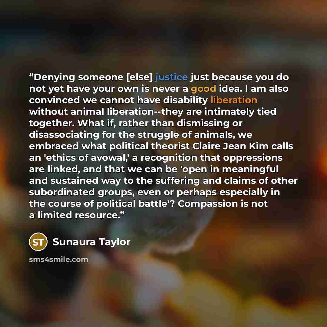 “Denying someone [else] justice just because you do not yet have your own is never a good idea. I am also convinced we cannot have disability liberation without animal liberation--they are intimately tied together. What if, rather than dismissing or disassociating for the struggle of animals, we…” quote by Sunaura Taylor