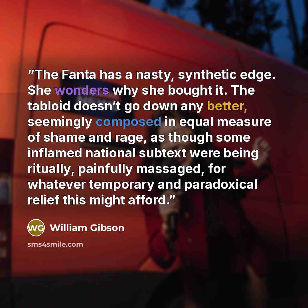 “The Fanta has a nasty, synthetic edge. She wonders why she bought it. The tabloid doesn’t go down any better, seemingly composed in equal measure of shame and rage, as though some inflamed national subtext were being ritually, painfully massaged, for whatever temporary and paradoxical relief this…” quote by William Gibson