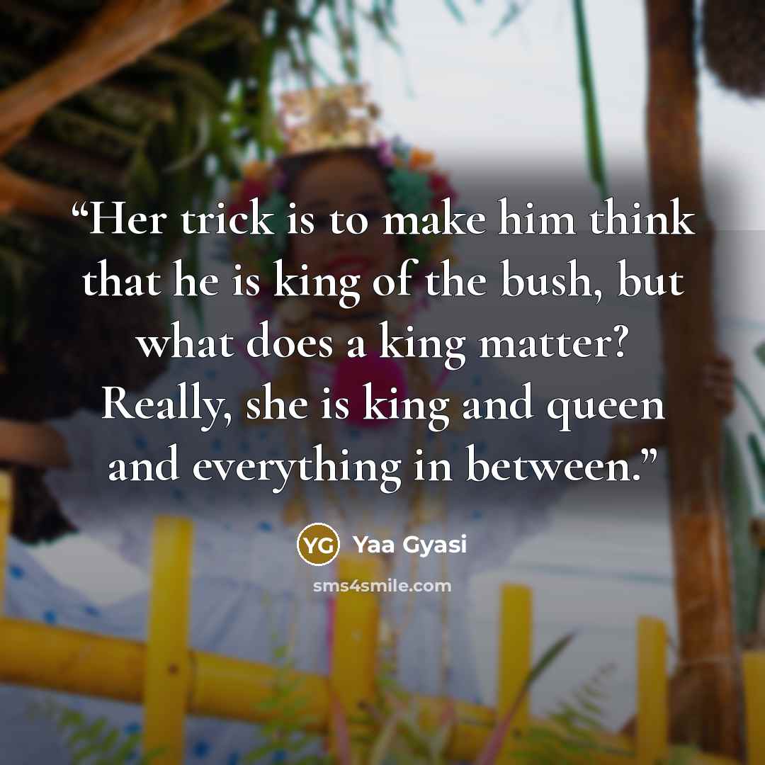 “Her trick is to make him think that he is king of the bush, but what does a king matter? Really, she is king and queen and everything in between.” quote by Yaa Gyasi