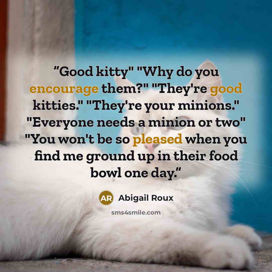 “Good kitty" "Why do you encourage them?" "They're good kitties." "They're your minions." "Everyone needs a minion or two" "You won't be so pleased when you find me ground up in their food bowl one day.” quote by Abigail Roux