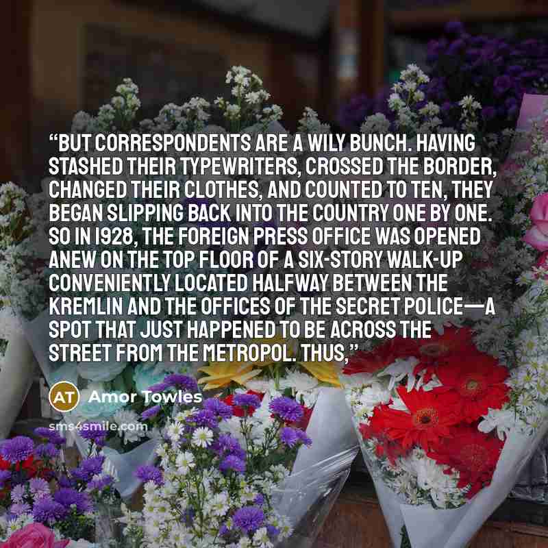 “But correspondents are a wily bunch. Having stashed their typewriters, crossed the border, changed their clothes, and counted to ten, they began slipping back into the country one by one. So in 1928, the Foreign Press Office was opened anew on the top floor of a six-story walk-up conveniently…” quote by Amor Towles