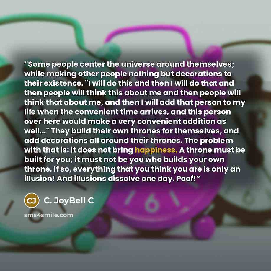“Some people center the universe around themselves; while making other people nothing but decorations to their existence. "I will do this and then I will do that and then people will think this about me and then people will think that about me, and then I will add that person to my life when the…” quote by C. JoyBell C