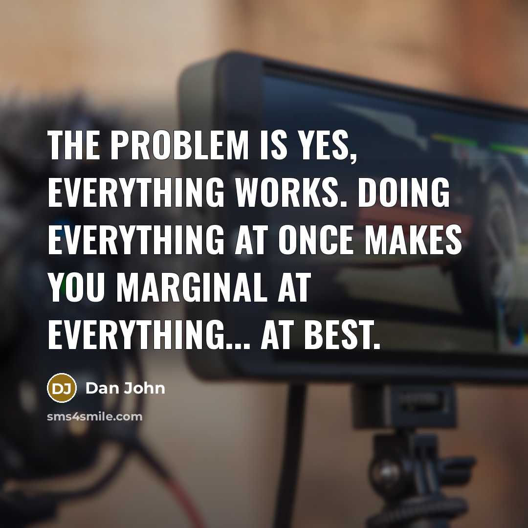 “The problem is yes, everything works. Doing everything at once makes you marginal at everything... at best.” quote by Dan John