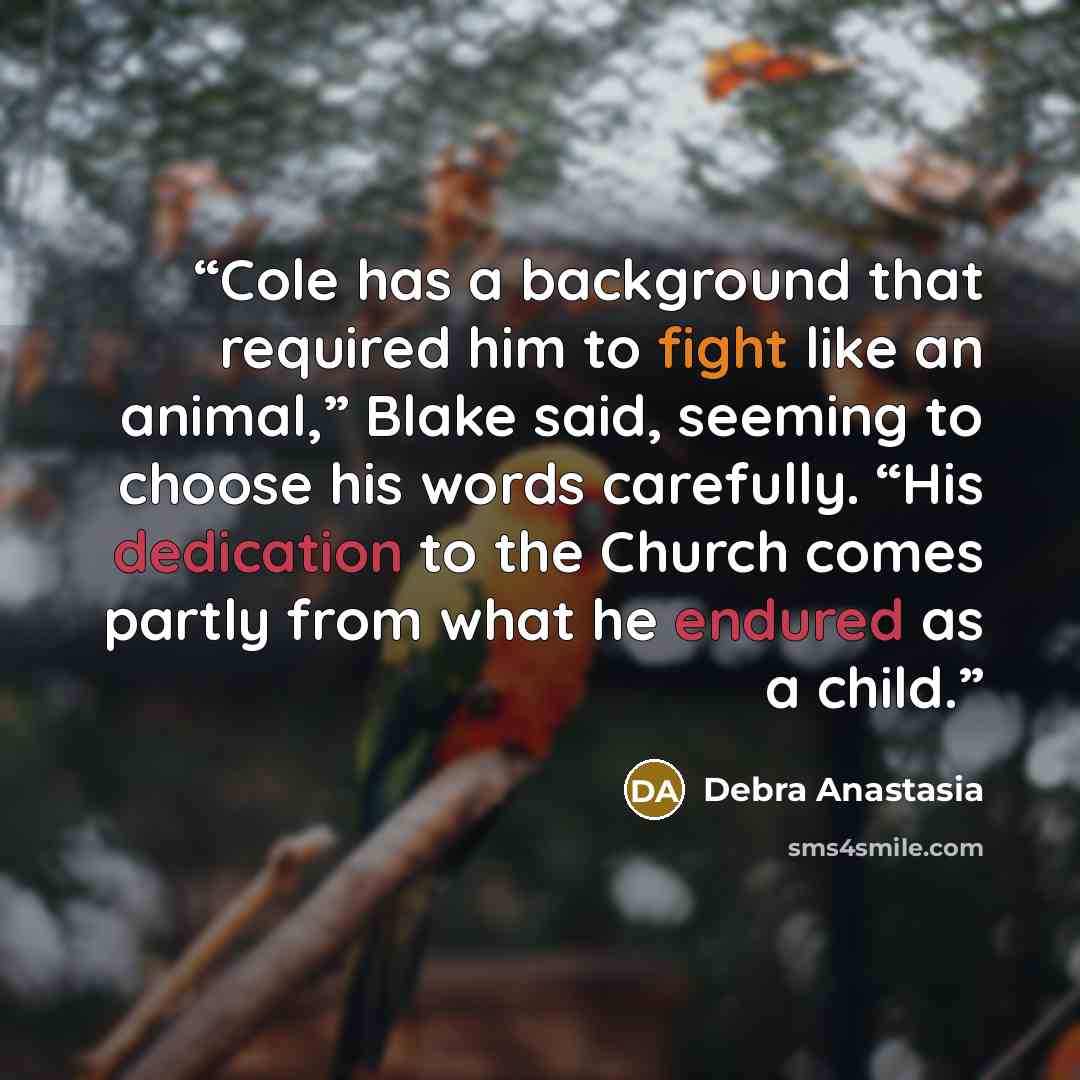 “Cole has a background that required him to fight like an animal,” Blake said, seeming to choose his words carefully. “His dedication to the Church comes partly from what he endured as a child.” quote by Debra Anastasia