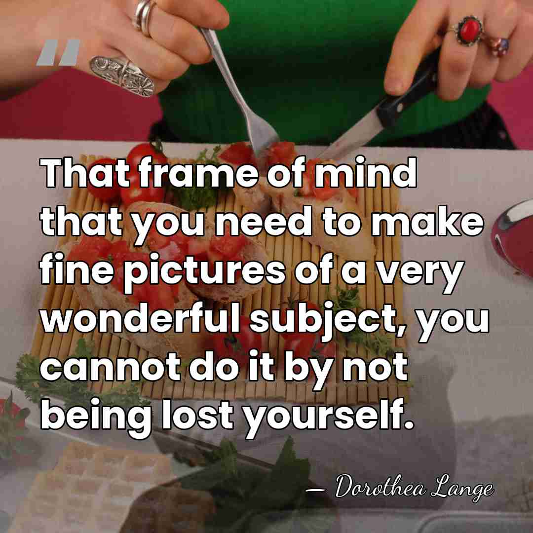 That frame of mind that you need to make fine pictures of&hellip; - Dorothea Lange