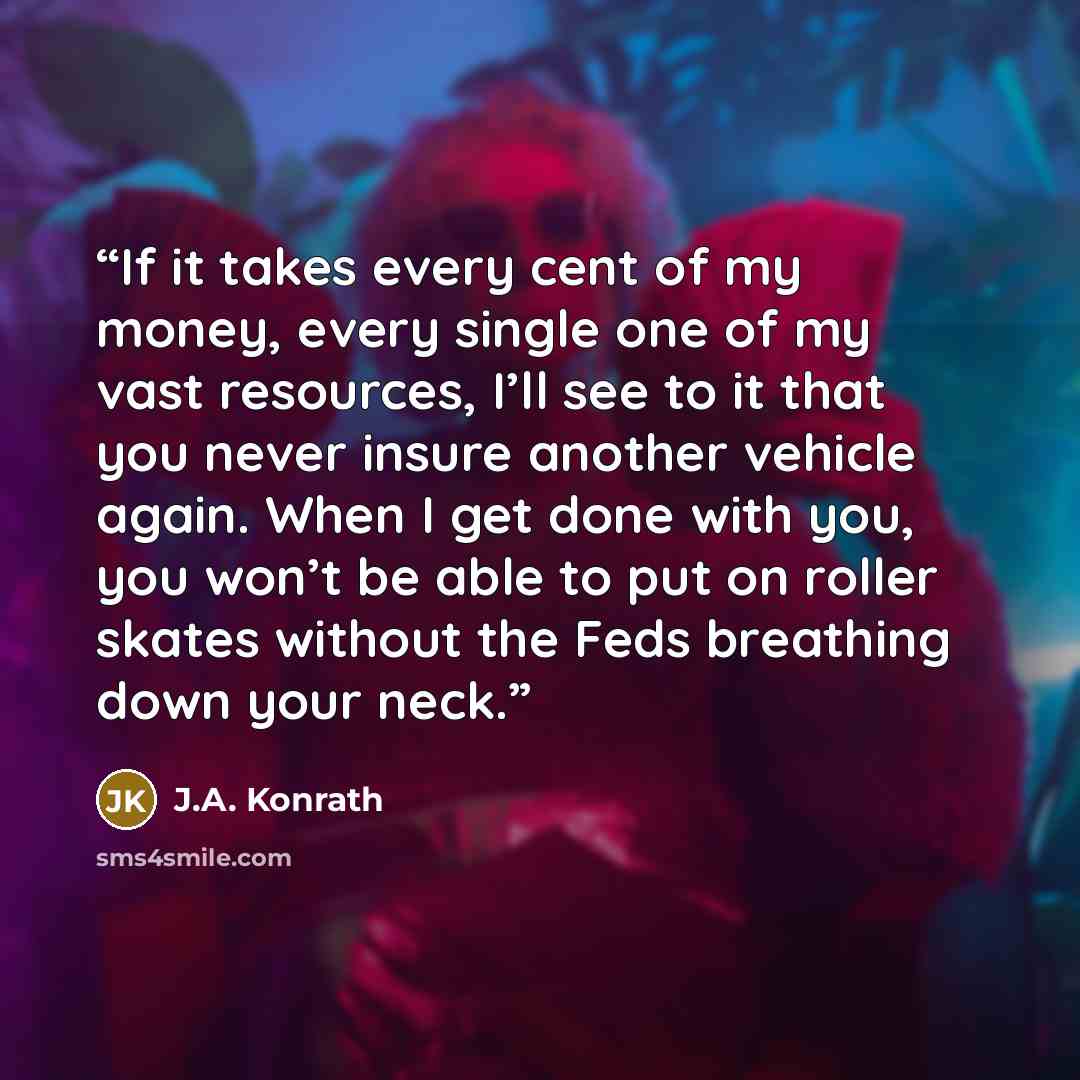“If it takes every cent of my money, every single one of my vast resources, I’ll see to it that you never insure another vehicle again. When I get done with you, you won’t be able to put on roller skates without the Feds breathing down your neck.” quote by J.A. Konrath