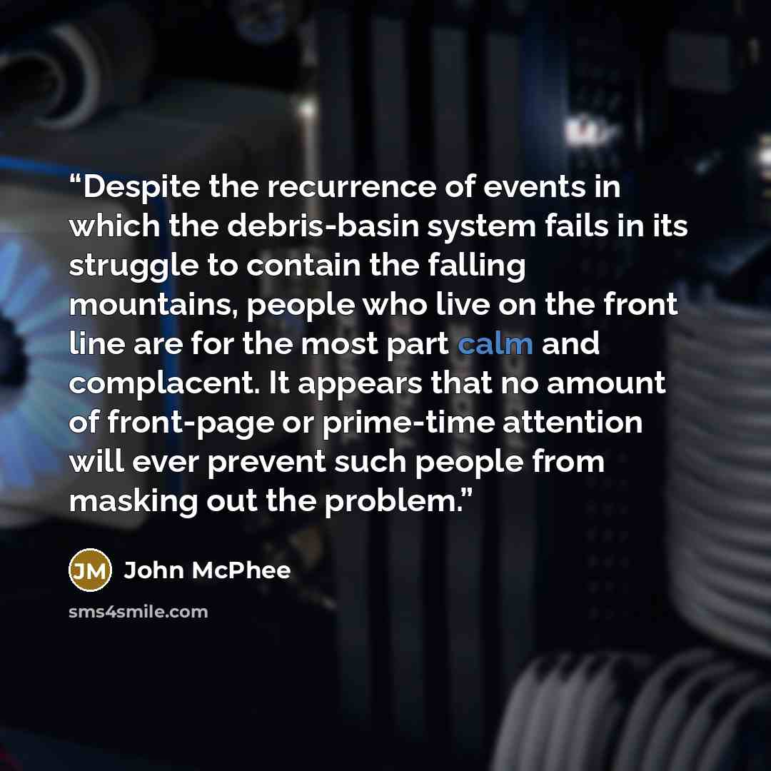 “Despite the recurrence of events in which the debris-basin system fails in its struggle to contain the falling mountains, people who live on the front line are for the most part calm and complacent. It appears that no amount of front-page or prime-time attention will ever prevent such people from…” quote by John McPhee