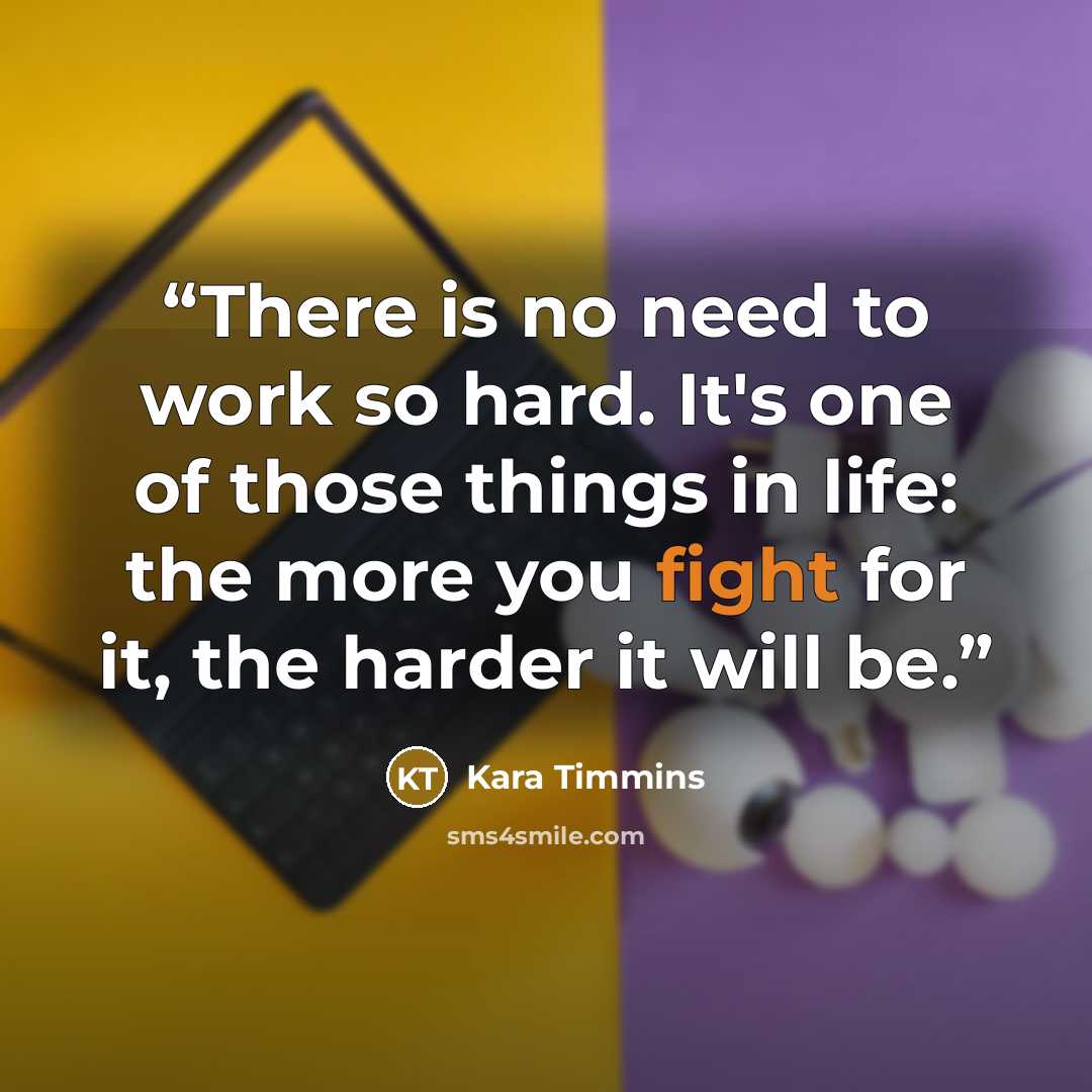 “There is no need to work so hard. It's one of those things in life: the more you fight for it, the harder it will be.” quote by Kara Timmins