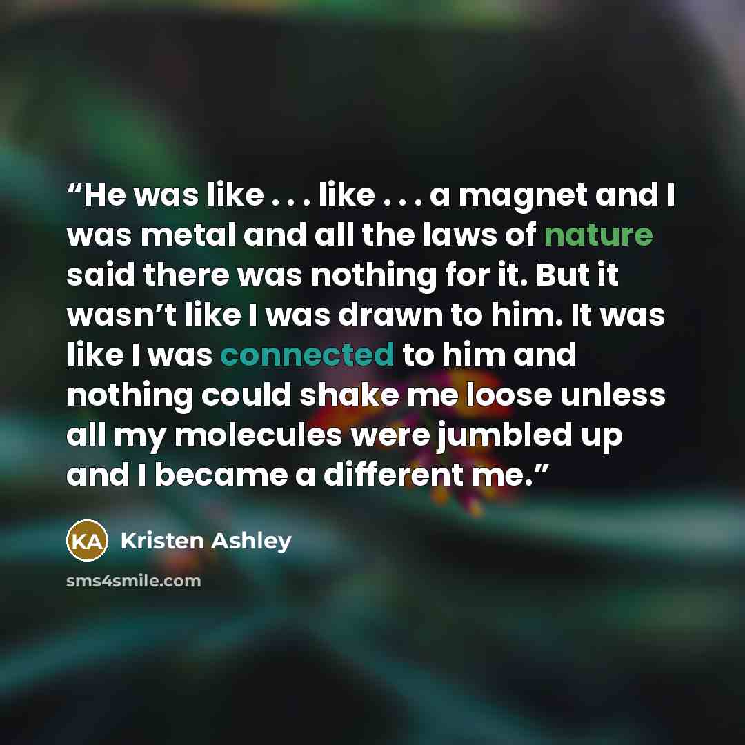 “He was like . . . like . . . a magnet and I was metal and all the laws of nature said there was nothing for it. But it wasn’t like I was drawn to him. It was like I was connected to him and nothing could shake me loose unless all my molecules were jumbled up and I became a different me.” quote by Kristen Ashley