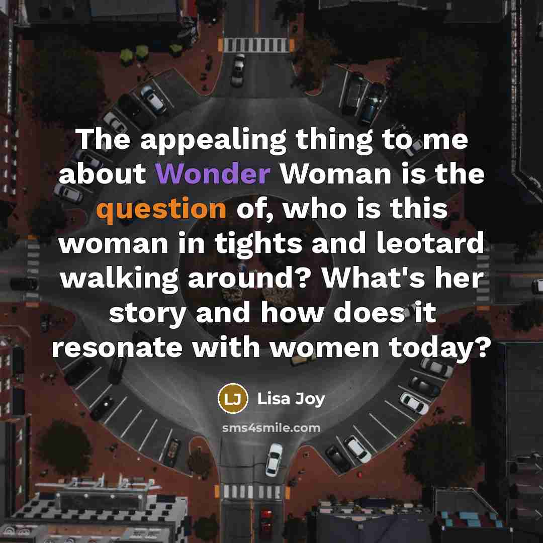 “The appealing thing to me about Wonder Woman is the question of, who is this woman in tights and leotard walking around? What's her story and how does it resonate with women today?” quote by Lisa Joy