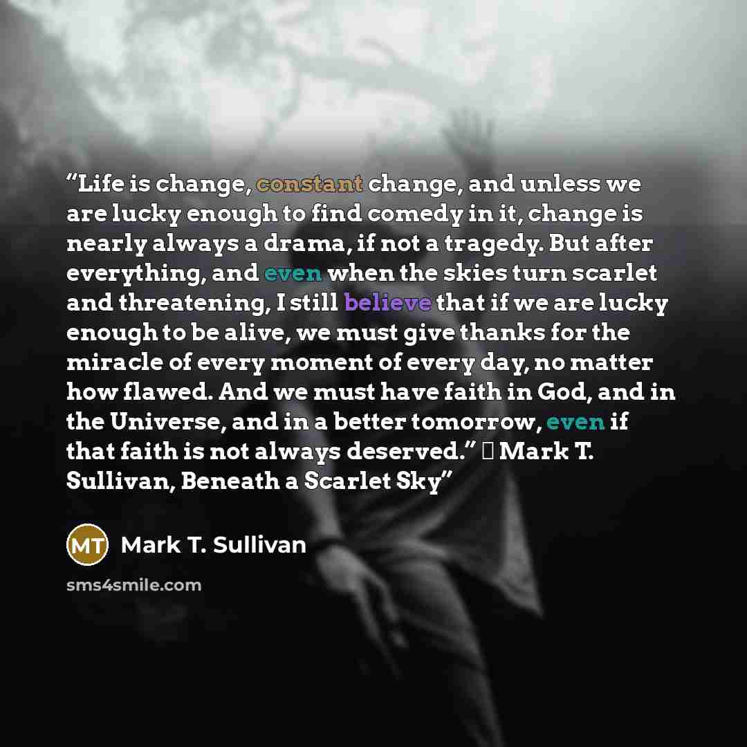 “Life is change, constant change, and unless we are lucky enough to find comedy in it, change is nearly always a drama, if not a tragedy. But after everything, and even when the skies turn scarlet and threatening, I still believe that if we are lucky enough to be alive, we must give thanks for the…” quote by Mark T. Sullivan
