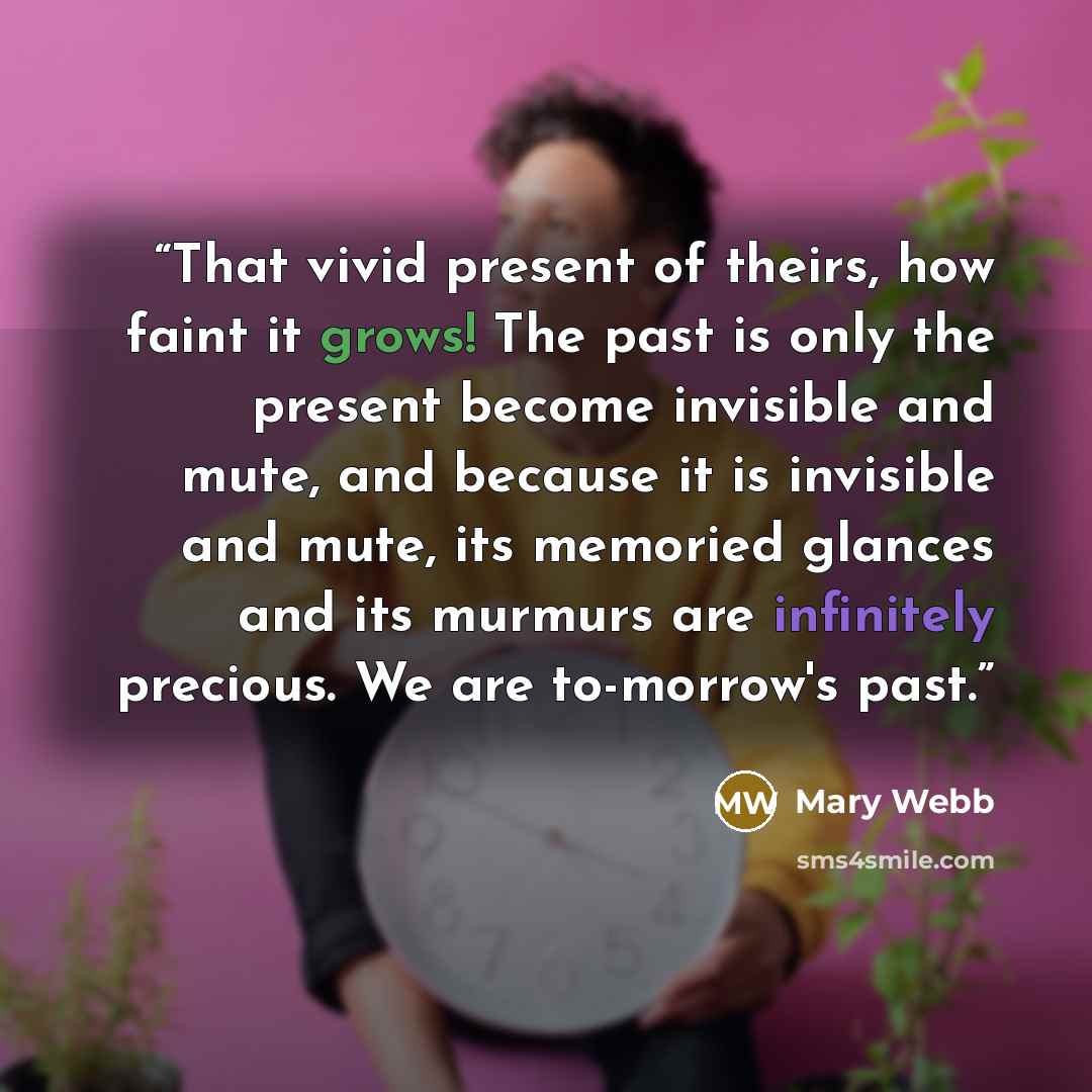 “That vivid present of theirs, how faint it grows! The past is only the present become invisible and mute, and because it is invisible and mute, its memoried glances and its murmurs are infinitely precious. We are to-morrow's past.” quote by Mary Webb