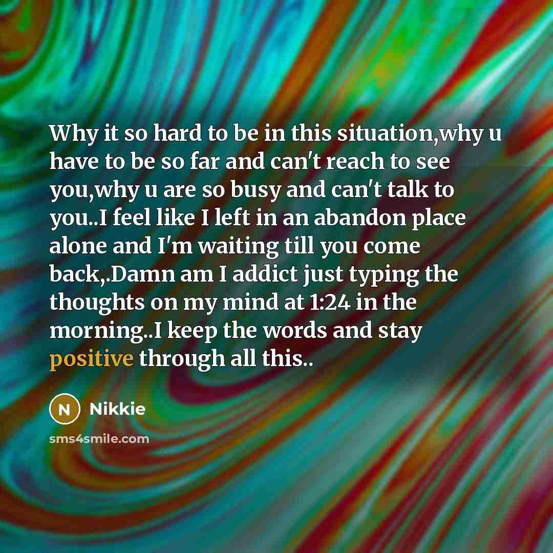 “Why it so hard to be in this situation,why u have to be so far and can't reach to see you,why u are so busy and can't talk to you..I feel like I left in an abandon place alone and I'm waiting till you come back,.Damn am I addict just typing the thoughts on my mind at 1:24 in the morning..I keep…” quote by Nikkie