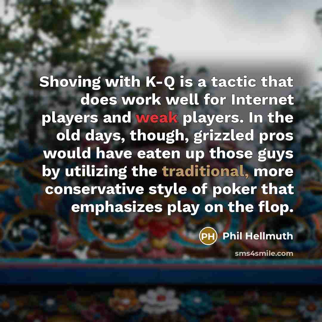 “Shoving with K-Q is a tactic that does work well for Internet players and weak players. In the old days, though, grizzled pros would have eaten up those guys by utilizing the traditional, more conservative style of poker that emphasizes play on the flop.” quote by Phil Hellmuth