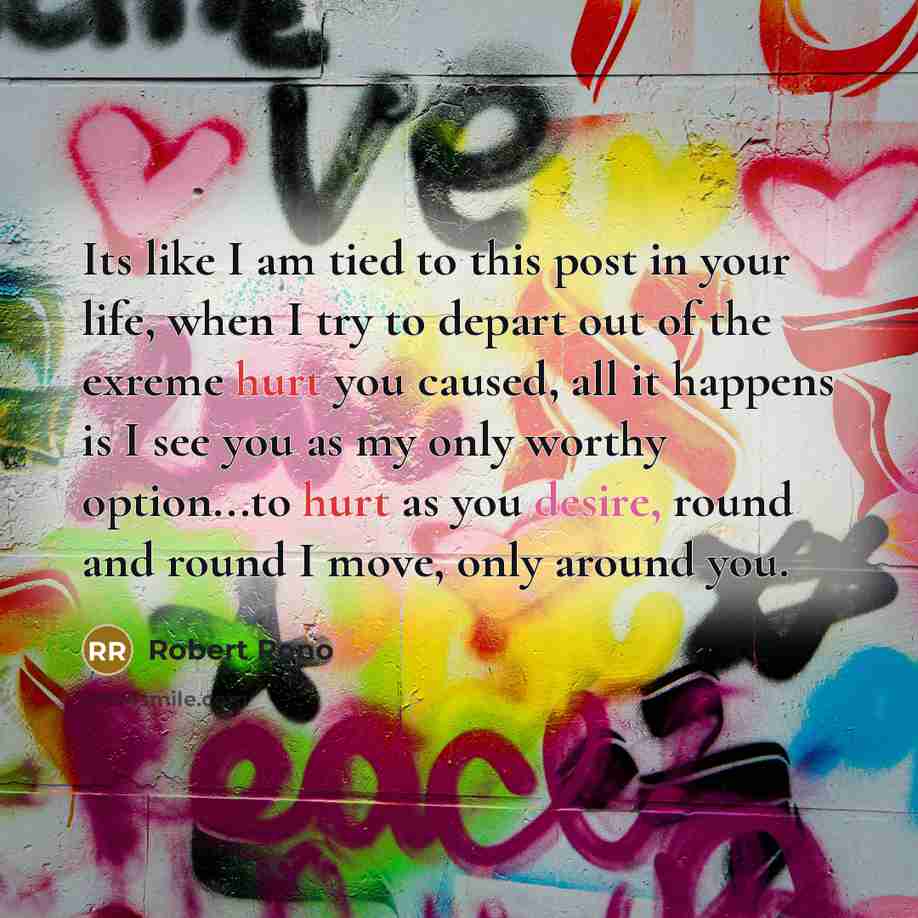 “Its like I am tied to this post in your life, when I try to depart out of the exreme hurt you caused, all it happens is I see you as my only worthy option...to hurt as you desire, round and round I move, only around you.” quote by ROBERT RONO
