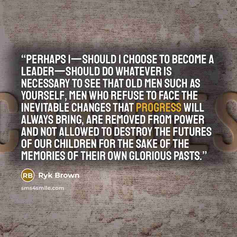 “Perhaps I—should I choose to become a leader—should do whatever is necessary to see that old men such as yourself, men who refuse to face the inevitable changes that progress will always bring, are removed from power and not allowed to destroy the futures of our children for the sake of the…” quote by Ryk Brown