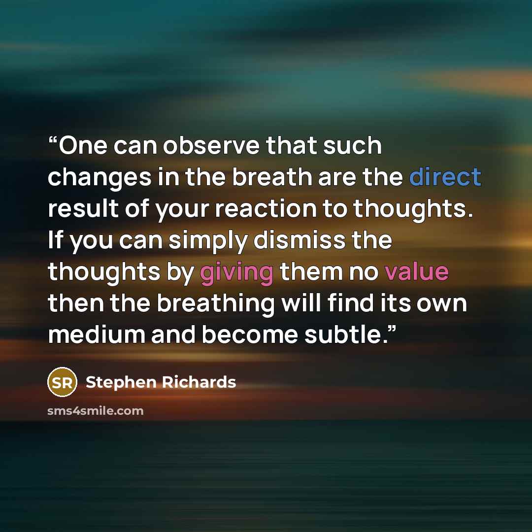 “One can observe that such changes in the breath are the direct result of your reaction to thoughts. If you can simply dismiss the thoughts by giving them no value then the breathing will find its own medium and become subtle.” quote by Stephen Richards