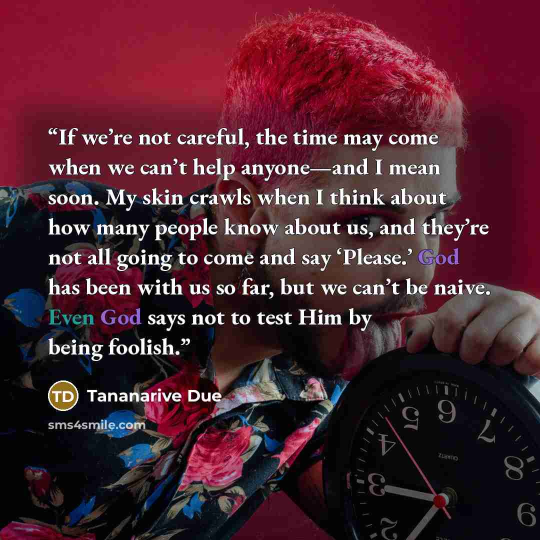 “If we’re not careful, the time may come when we can’t help anyone—and I mean soon. My skin crawls when I think about how many people know about us, and they’re not all going to come and say ‘Please.’ God has been with us so far, but we can’t be naive. Even God says not to test Him by being foolish.” quote by Tananarive Due