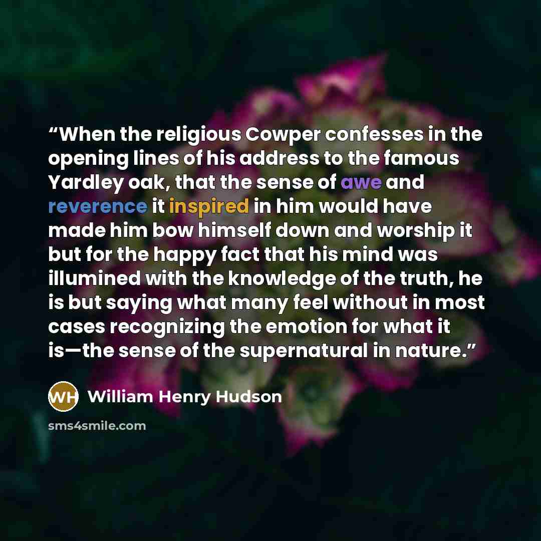 “When the religious Cowper confesses in the opening lines of his address to the famous Yardley oak, that the sense of awe and reverence it inspired in him would have made him bow himself down and worship it but for the happy fact that his mind was illumined with the knowledge of the truth, he is…” quote by William Henry Hudson