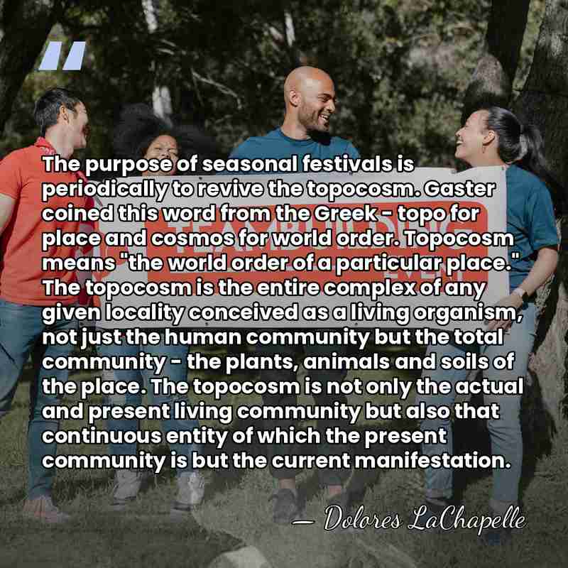 The purpose of seasonal festivals is periodically to revive the topocosm. Gaster&hellip; - Dolores LaChapelle
