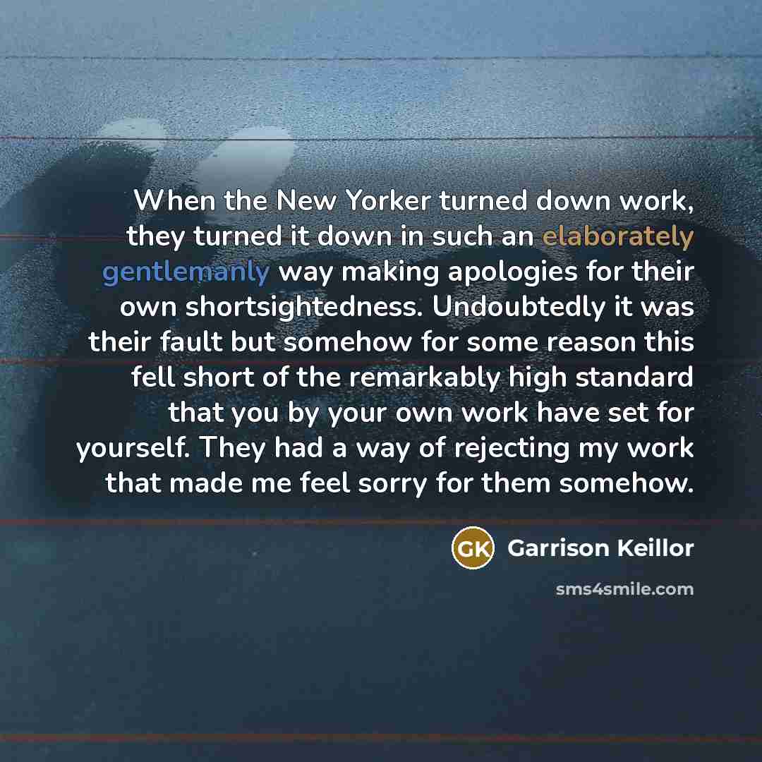 “When the New Yorker turned down work, they turned it down in such an elaborately gentlemanly way making apologies for their own shortsightedness. Undoubtedly it was their fault but somehow for some reason this fell short of the remarkably high standard that you by your own work have set for…” quote by Garrison Keillor