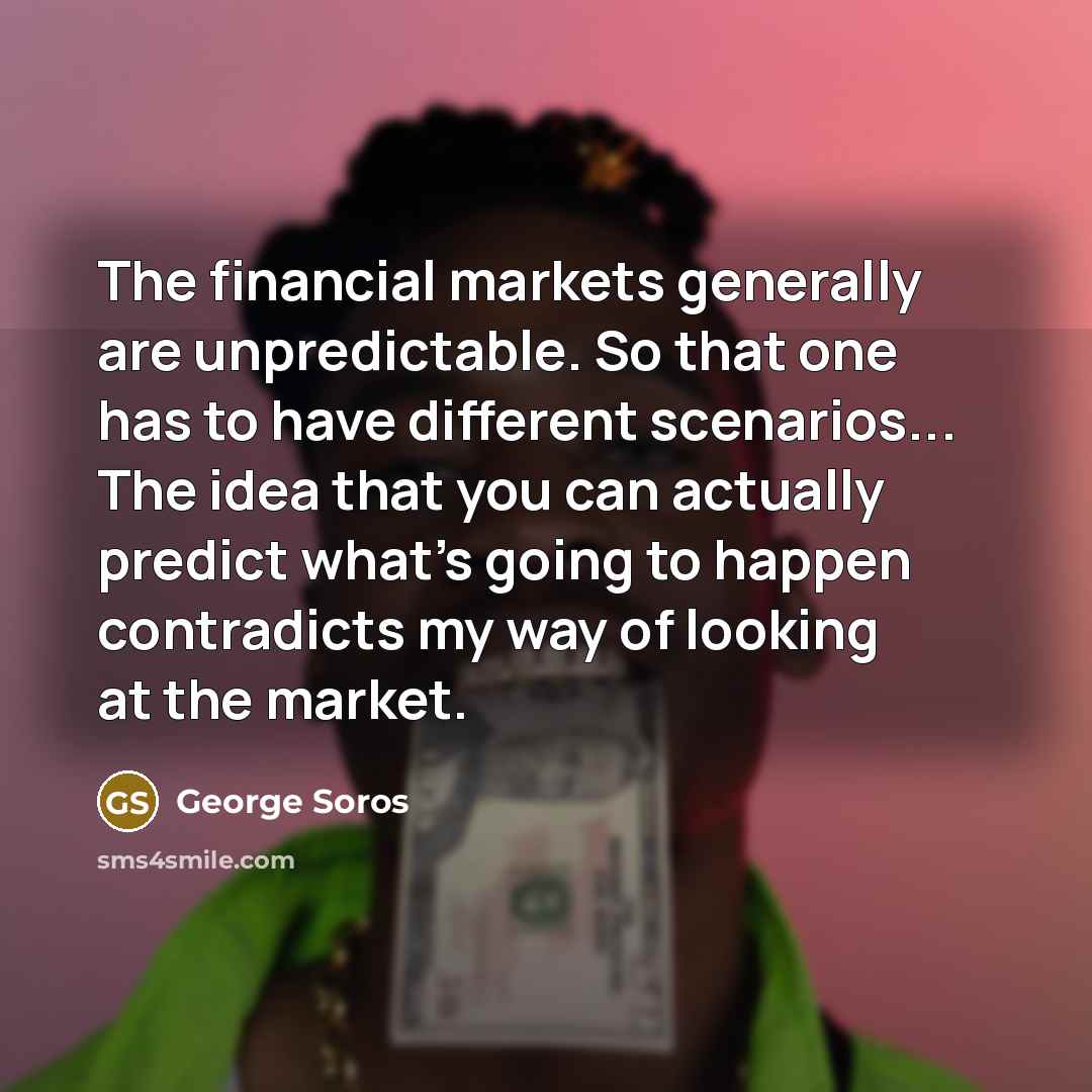 “The financial markets generally are unpredictable. So that one has to have different scenarios... The idea that you can actually predict what's going to happen contradicts my way of looking at the market.” quote by George Soros