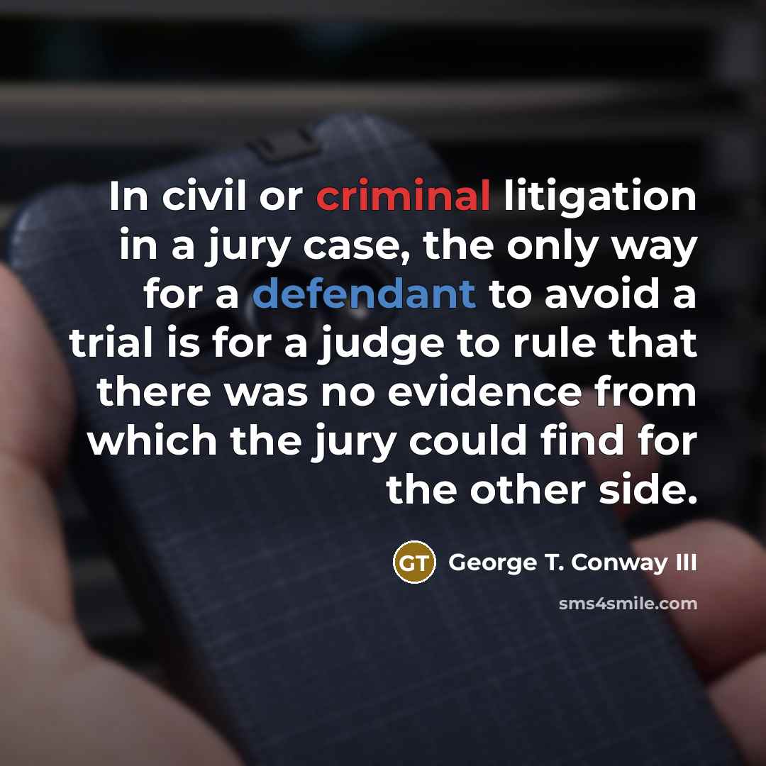 “In civil or criminal litigation in a jury case, the only way for a defendant to avoid a trial is for a judge to rule that there was no evidence from which the jury could find for the other side.” quote by George T. Conway III