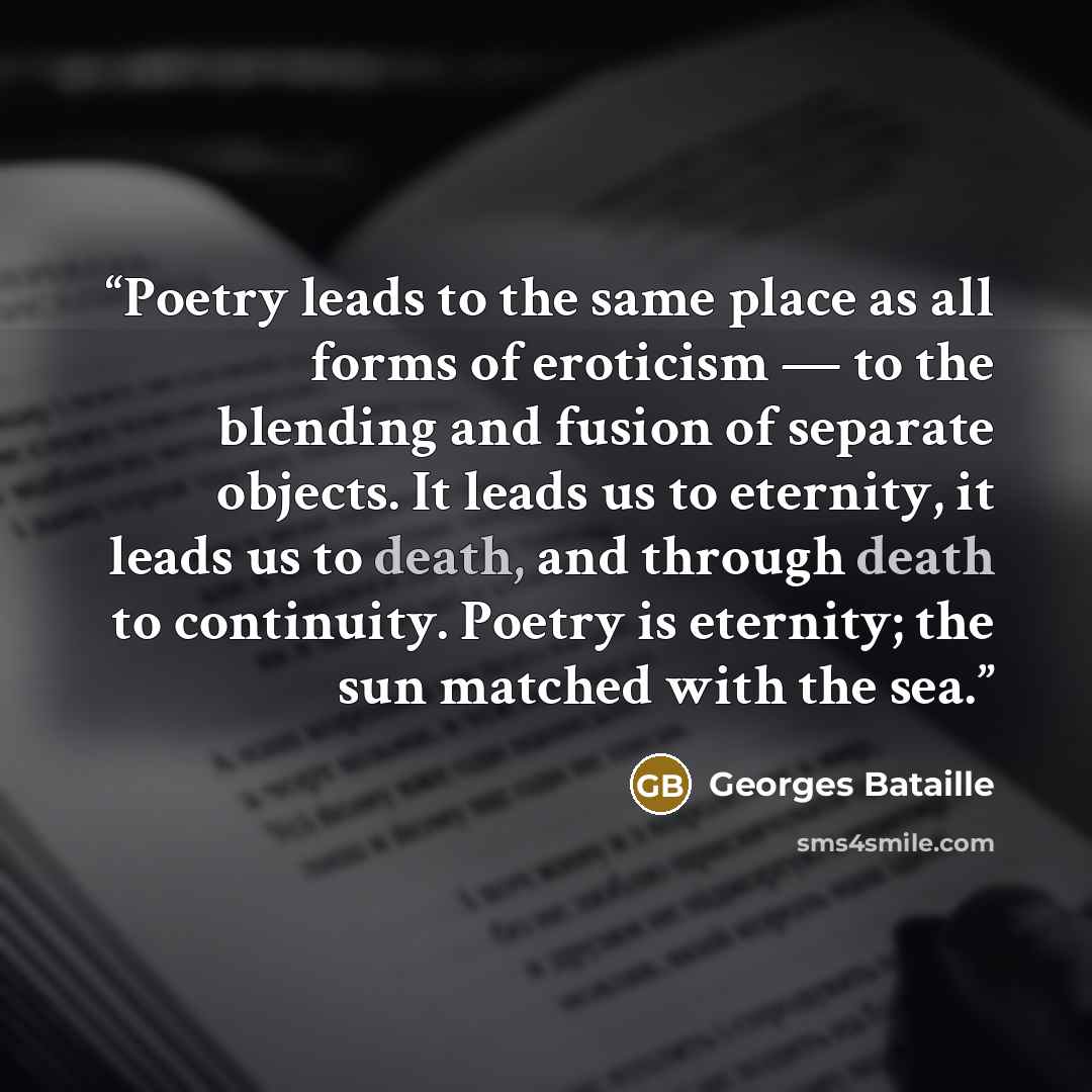 “Poetry leads to the same place as all forms of eroticism — to the blending and fusion of separate objects. It leads us to eternity, it leads us to death, and through death to continuity. Poetry is eternity; the sun matched with the sea.” quote by Georges Bataille