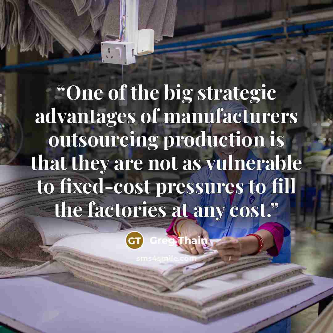 “One of the big strategic advantages of manufacturers outsourcing production is that they are not as vulnerable to fixed-cost pressures to fill the factories at any cost.” quote by Greg Thain