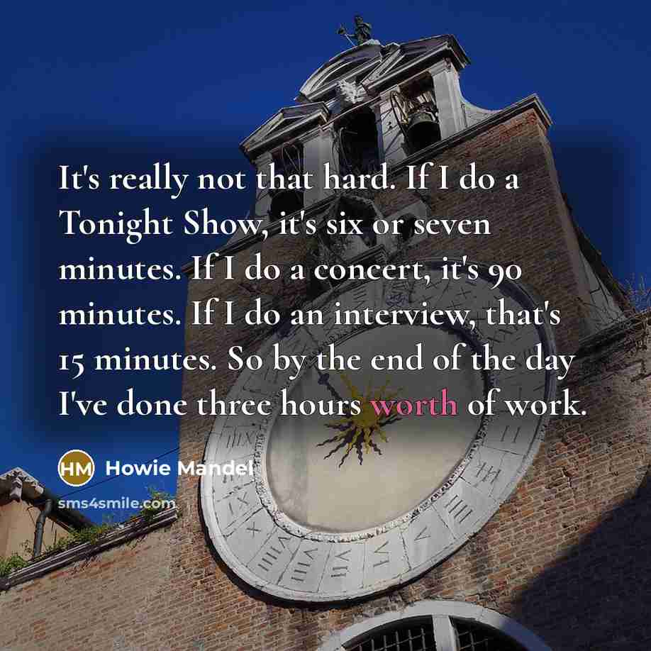 “It's really not that hard. If I do a Tonight Show, it's six or seven minutes. If I do a concert, it's 90 minutes. If I do an interview, that's 15 minutes. So by the end of the day I've done three hours worth of work.” quote by Howie Mandel