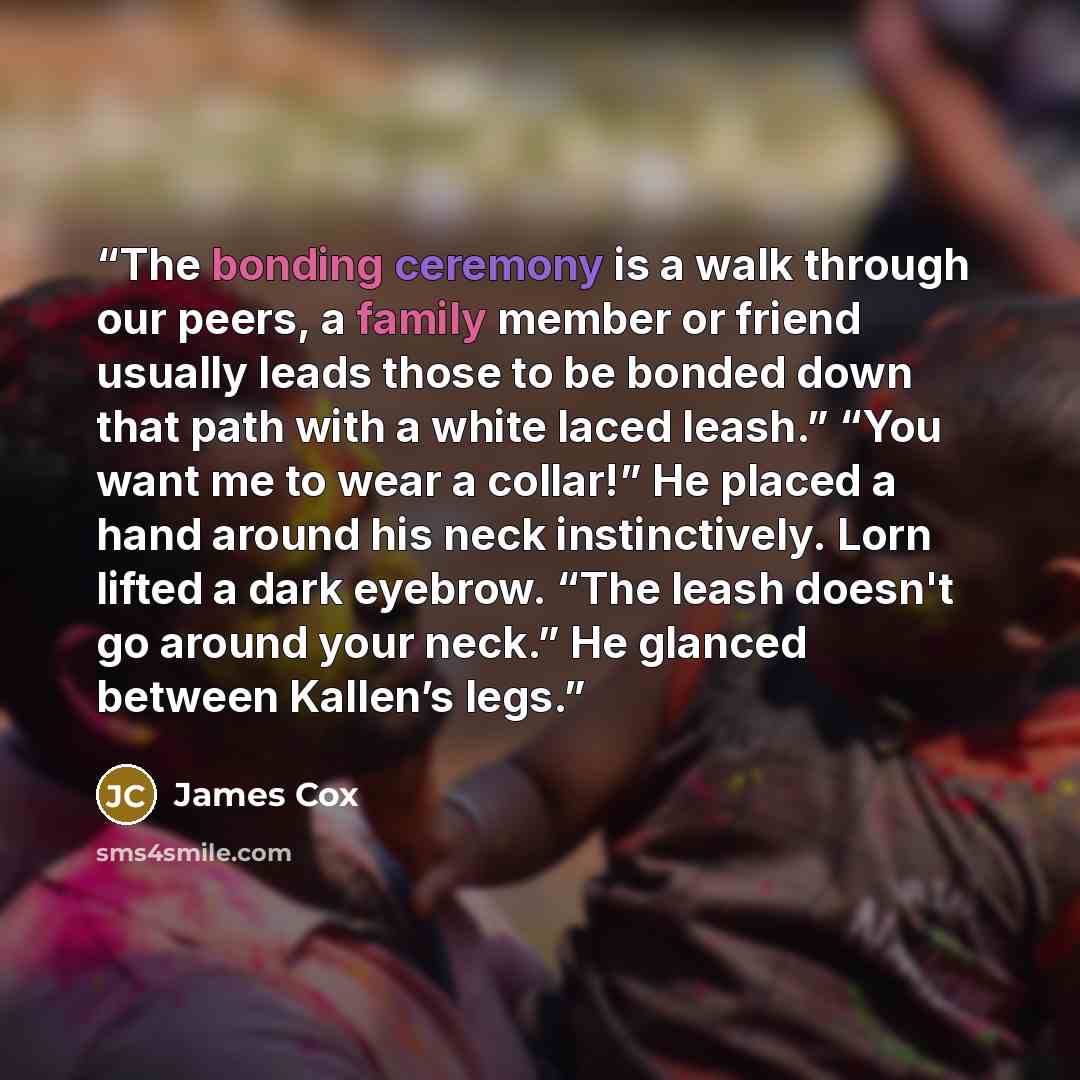 “The bonding ceremony is a walk through our peers, a family member or friend usually leads those to be bonded down that path with a white laced leash.” “You want me to wear a collar!” He placed a hand around his neck instinctively. Lorn lifted a dark eyebrow. “The leash doesn't go around your…” quote by James Cox