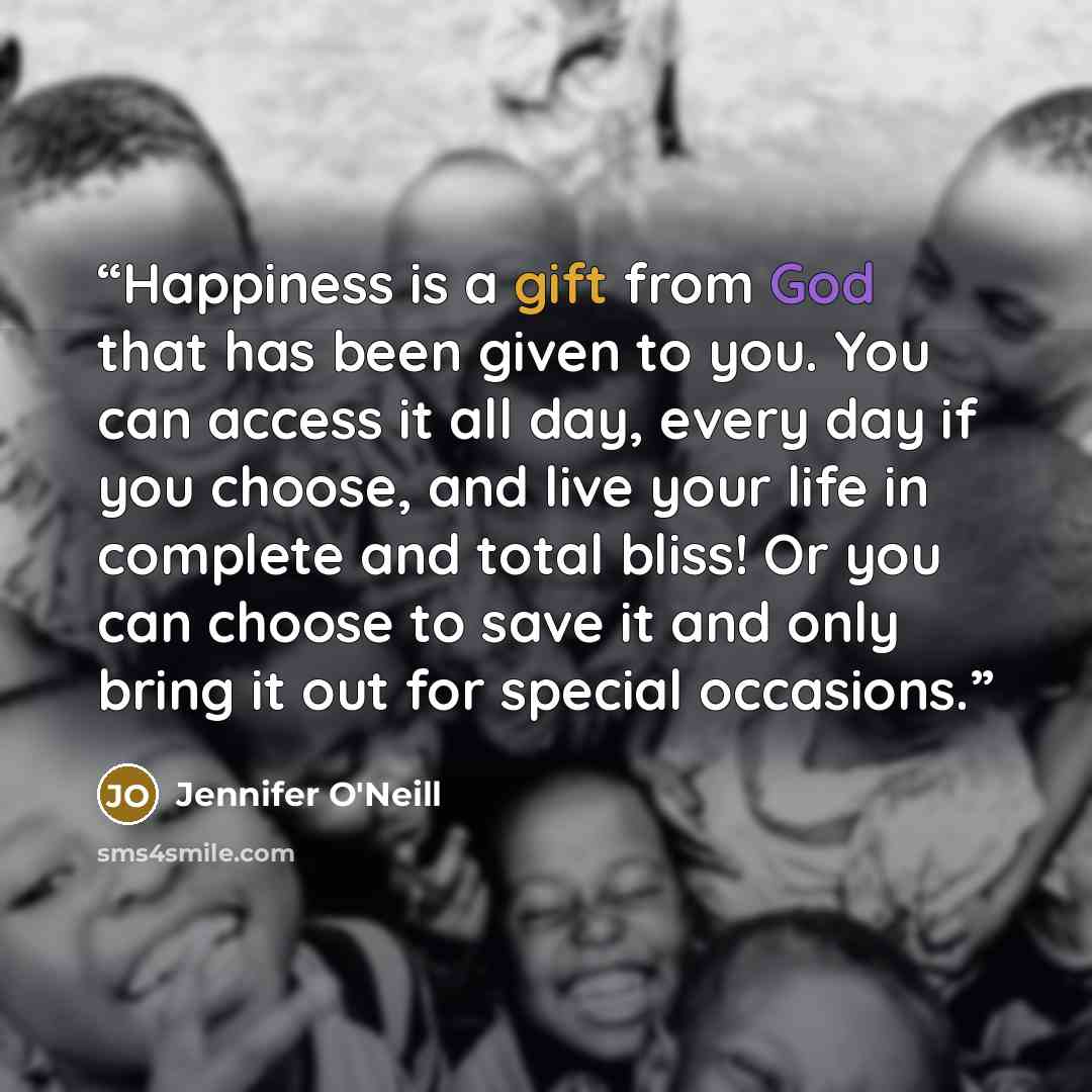 “Happiness is a gift from God that has been given to you. You can access it all day, every day if you choose, and live your life in complete and total bliss! Or you can choose to save it and only bring it out for special occasions.” quote by Jennifer O'Neill