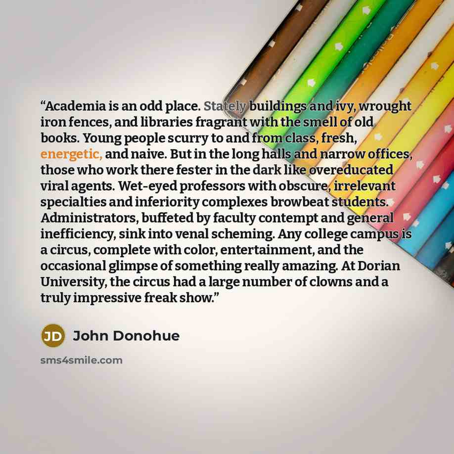 “Academia is an odd place. Stately buildings and ivy, wrought iron fences, and libraries fragrant with the smell of old books. Young people scurry to and from class, fresh, energetic, and naive. But in the long halls and narrow offices, those who work there fester in the dark like overeducated…” quote by John Donohue