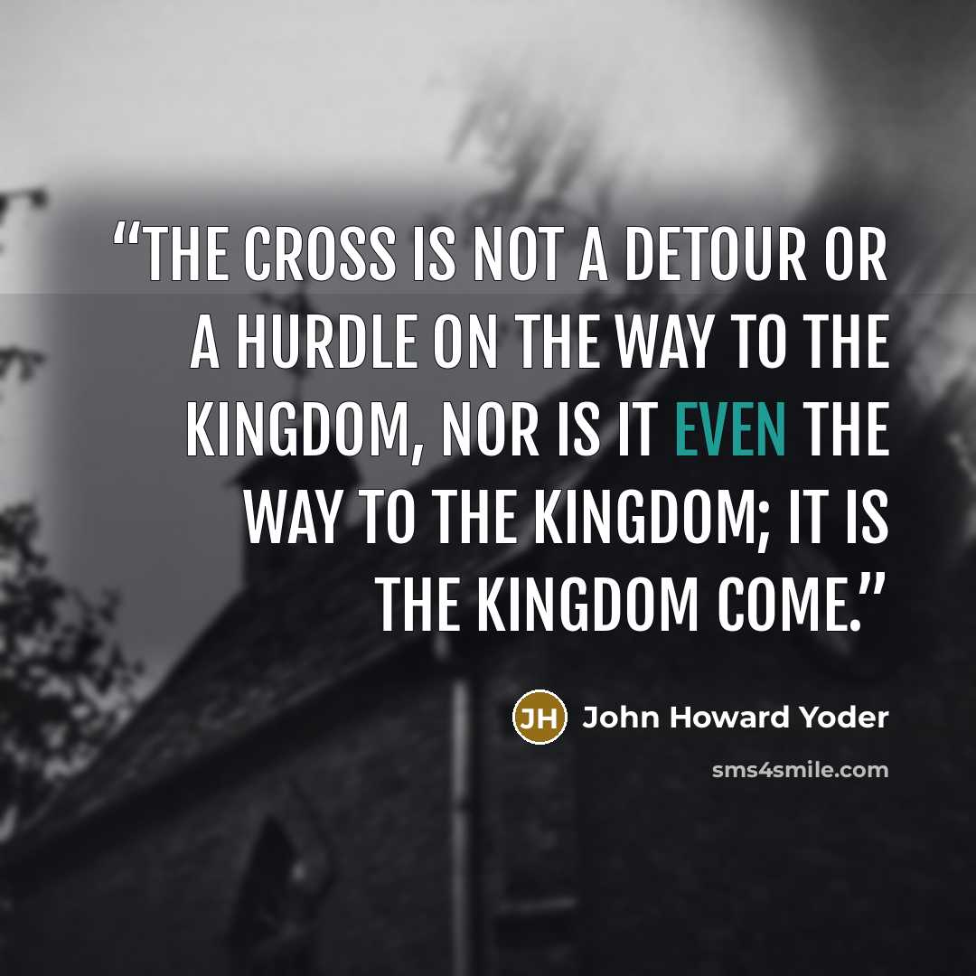 “The cross is not a detour or a hurdle on the way to the kingdom, nor is it even the way to the kingdom; it is the kingdom come.” quote by John Howard Yoder