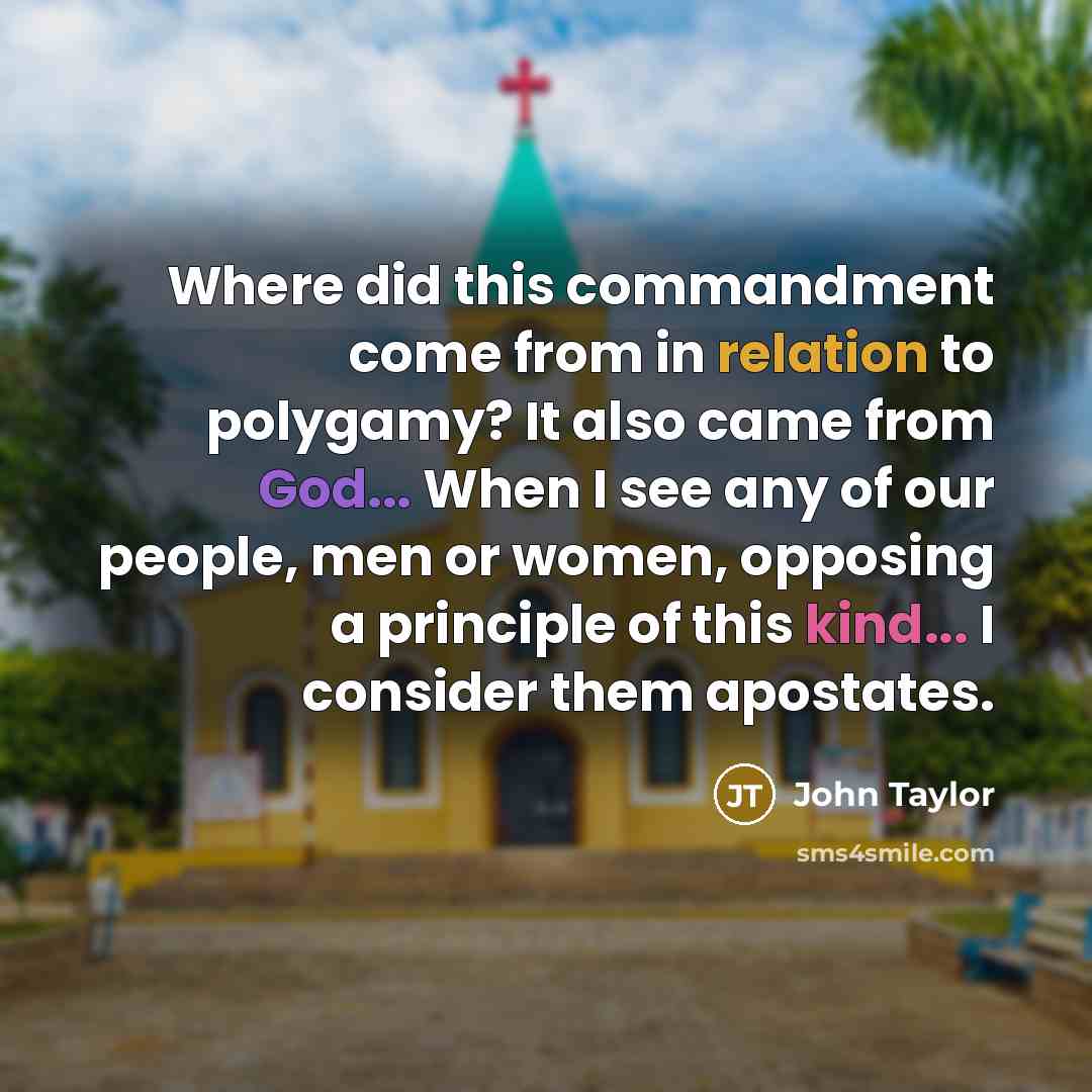 “Where did this commandment come from in relation to polygamy? It also came from God... When I see any of our people, men or women, opposing a principle of this kind... I consider them apostates.” quote by John Taylor
