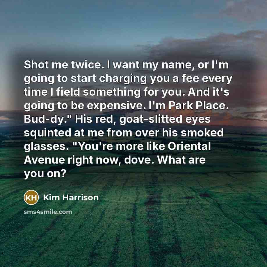“Shot me twice. I want my name, or I'm going to start charging you a fee every time I field something for you. And it's going to be expensive. I'm Park Place. Bud-dy." His red, goat-slitted eyes squinted at me from over his smoked glasses. "You're more like Oriental Avenue right now, dove. What are…” quote by Kim Harrison