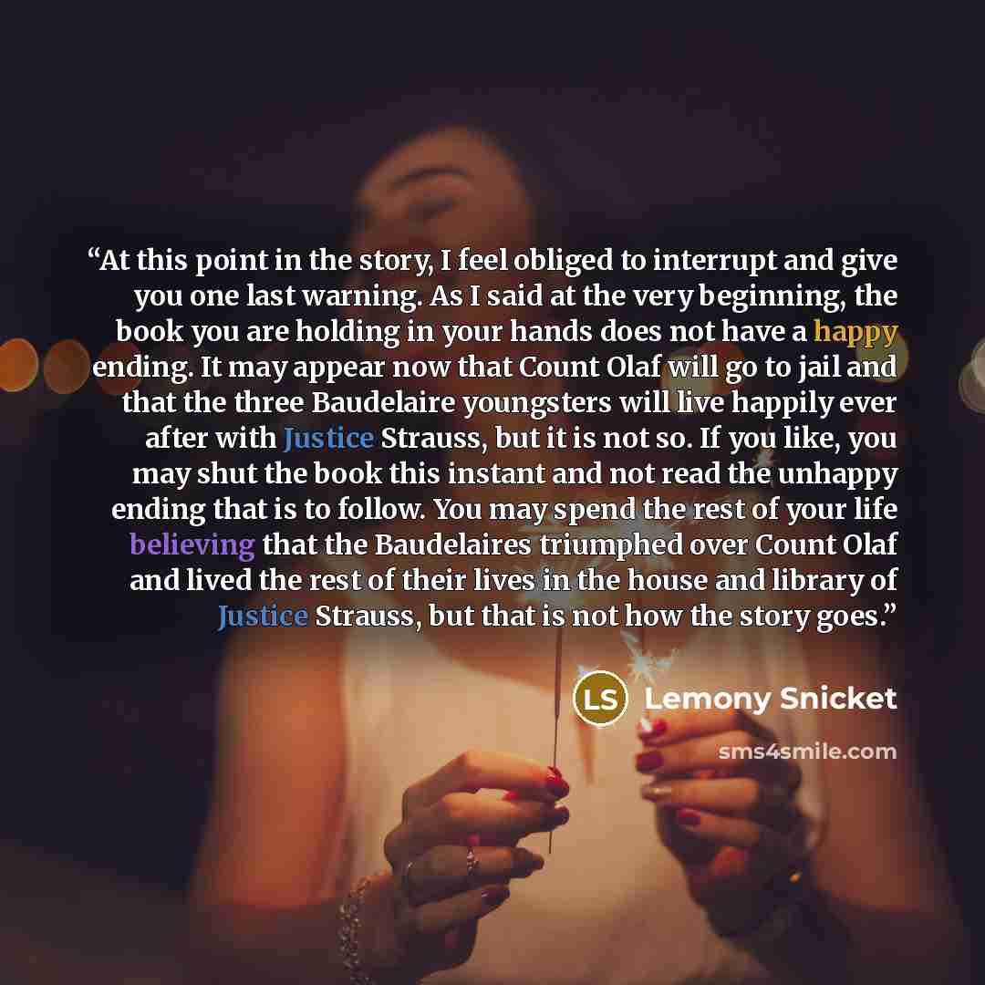 “At this point in the story, I feel obliged to interrupt and give you one last warning. As I said at the very beginning, the book you are holding in your hands does not have a happy ending. It may appear now that Count Olaf will go to jail and that the three Baudelaire youngsters will live happily…” quote by Lemony Snicket