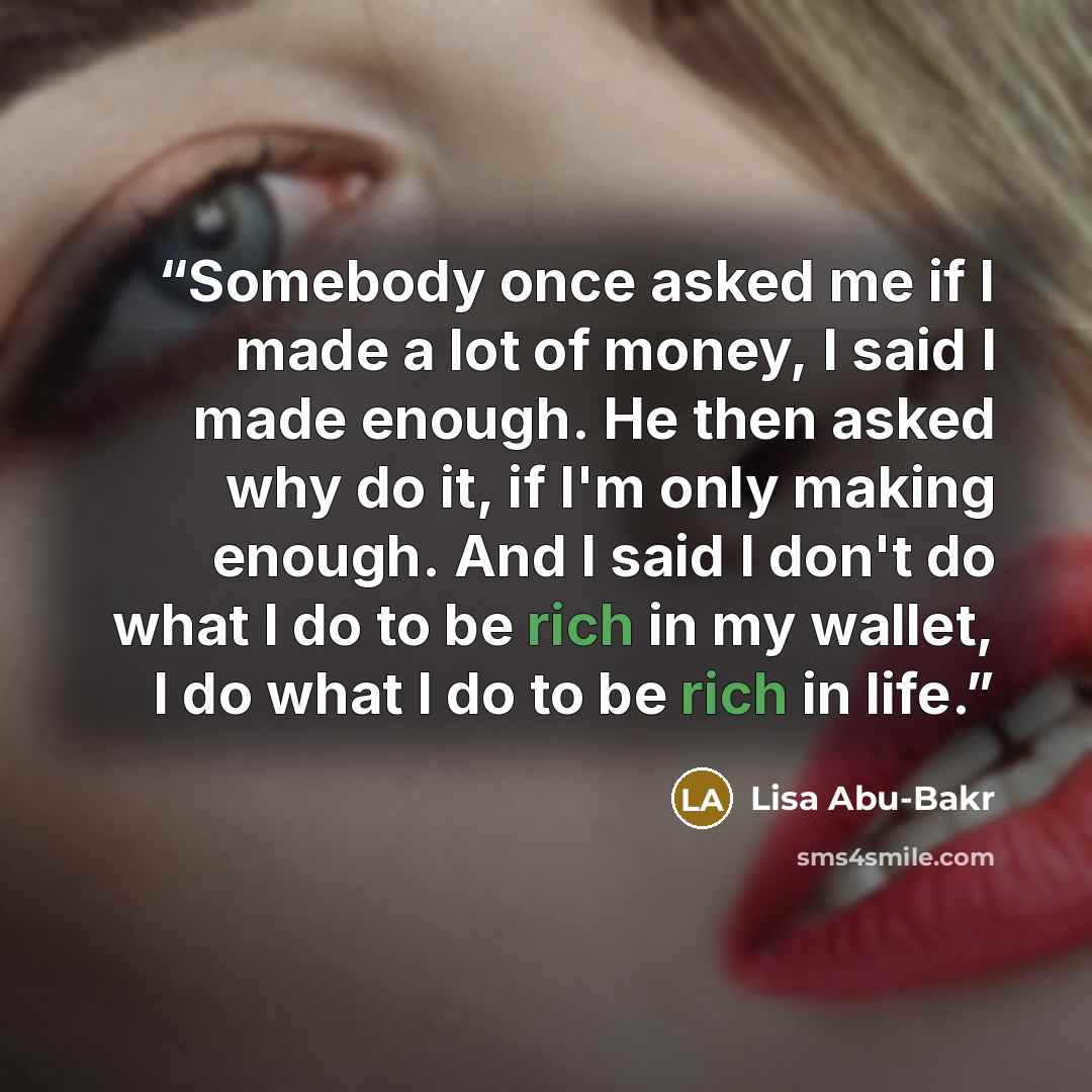 “Somebody once asked me if I made a lot of money, I said I made enough. He then asked why do it, if I'm only making enough. And I said I don't do what I do to be rich in my wallet, I do what I do to be rich in life.” quote by Lisa Abu-Bakr