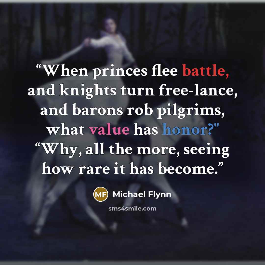 “When princes flee battle, and knights turn free-lance, and barons rob pilgrims, what value has honor?" “Why, all the more, seeing how rare it has become.” quote by Michael Flynn