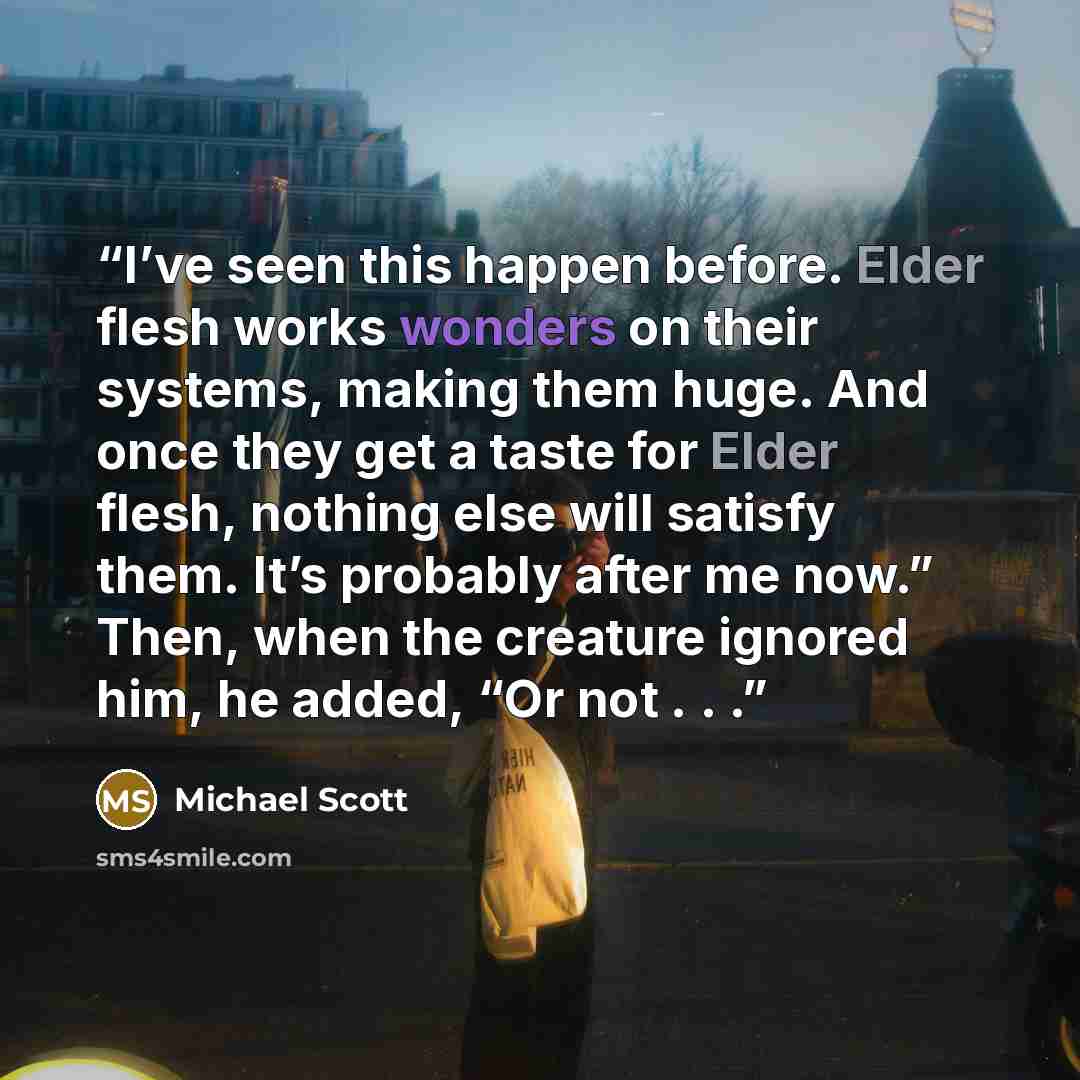 “I’ve seen this happen before. Elder flesh works wonders on their systems, making them huge. And once they get a taste for Elder flesh, nothing else will satisfy them. It’s probably after me now.” Then, when the creature ignored him, he added, “Or not . . .” quote by Michael Scott