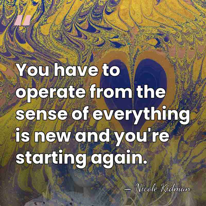You have to operate from the sense of everything is new and&hellip; - Nicole Kidman