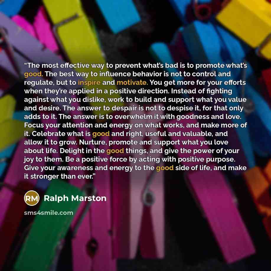 “The most effective way to prevent what’s bad is to promote what’s good. The best way to influence behavior is not to control and regulate, but to inspire and motivate. You get more for your efforts when they’re applied in a positive direction. Instead of fighting against what you dislike, work to…” quote by Ralph Marston