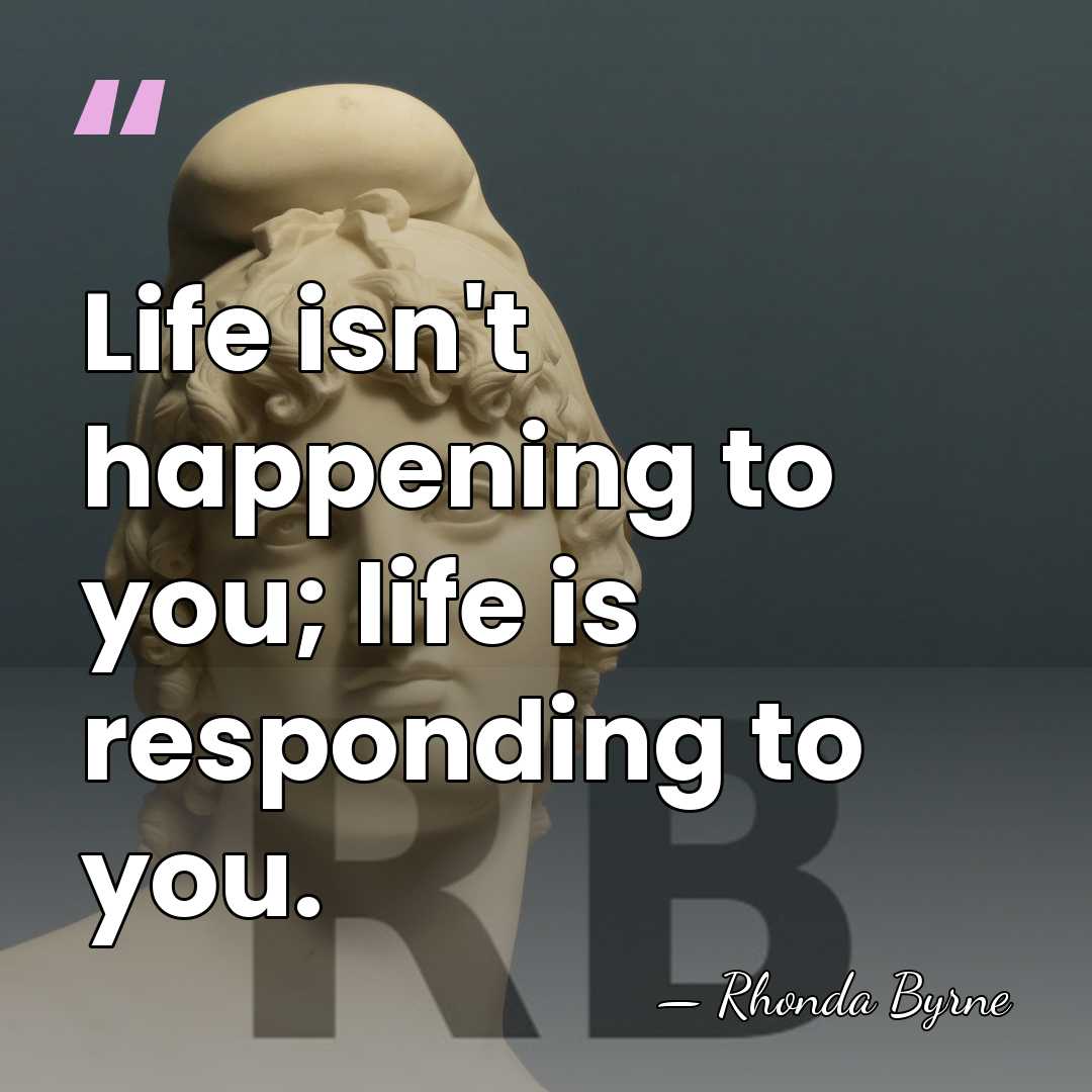 Life isn't happening to you; life is responding to you. - Rhonda Byrne