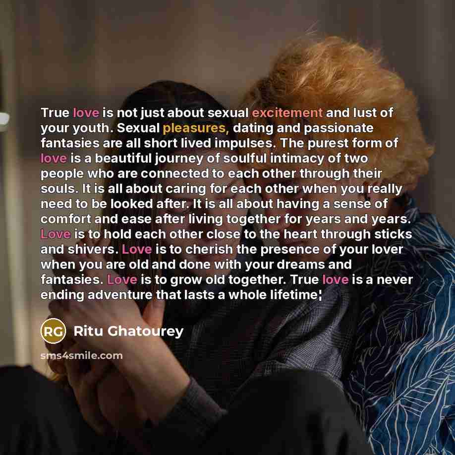 “True love is not just about sexual excitement and lust of your youth. Sexual pleasures, dating and passionate fantasies are all short lived impulses. The purest form of love is a beautiful journey of soulful intimacy of two people who are connected to each other through their souls. It is all…” quote by Ritu Ghatourey